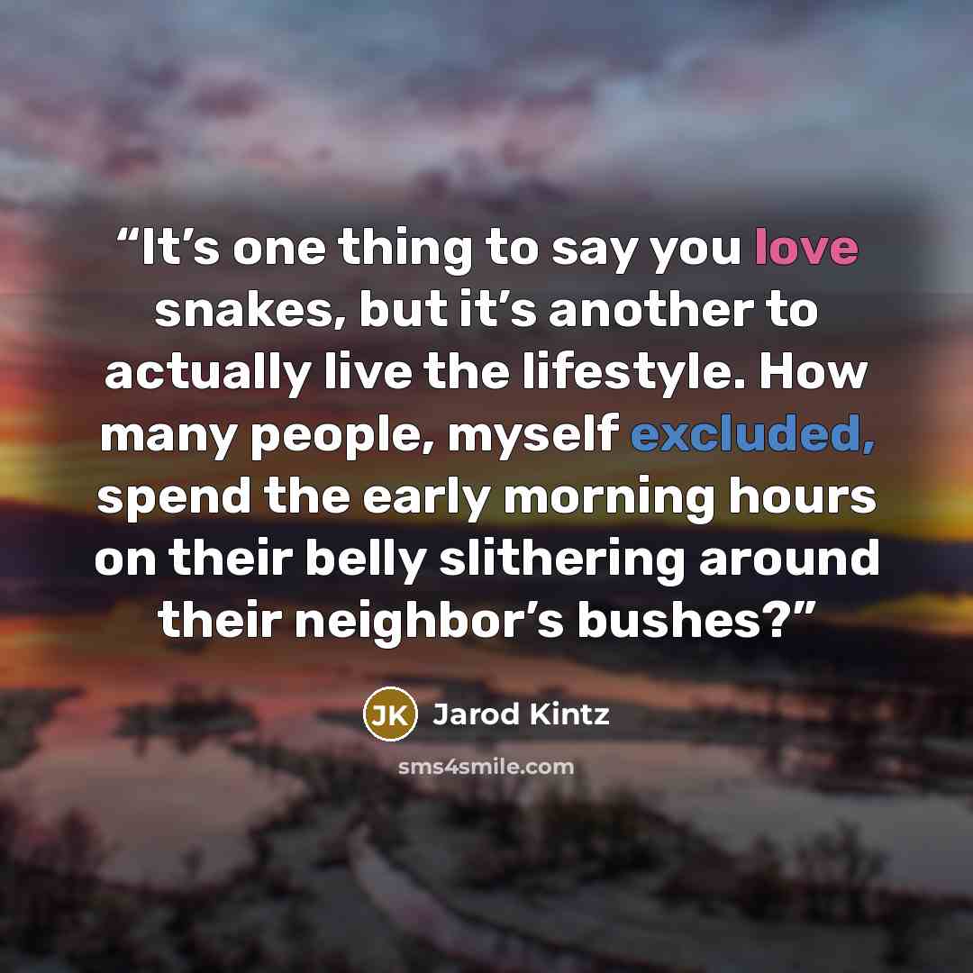 “It’s one thing to say you love snakes, but it’s another to actually live the lifestyle. How many people, myself excluded, spend the early morning hours on their belly slithering around their neighbor’s bushes?” quote by Jarod Kintz