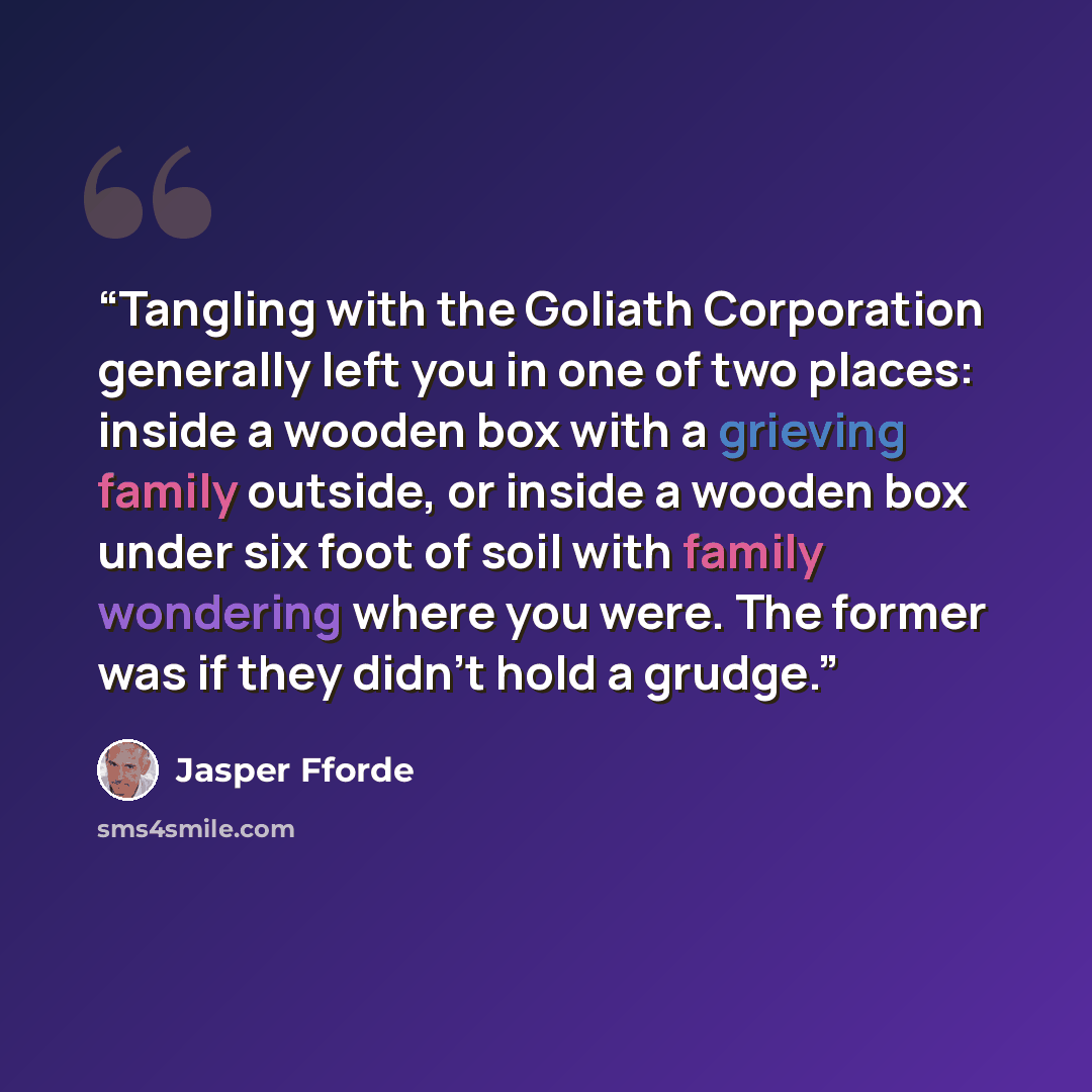 “Tangling with the Goliath Corporation generally left you in one of two places: inside a wooden box with a grieving family outside, or inside a wooden box under six foot of soil with family wondering where you were. The former was if they didn't hold a grudge.” quote by Jasper Fforde