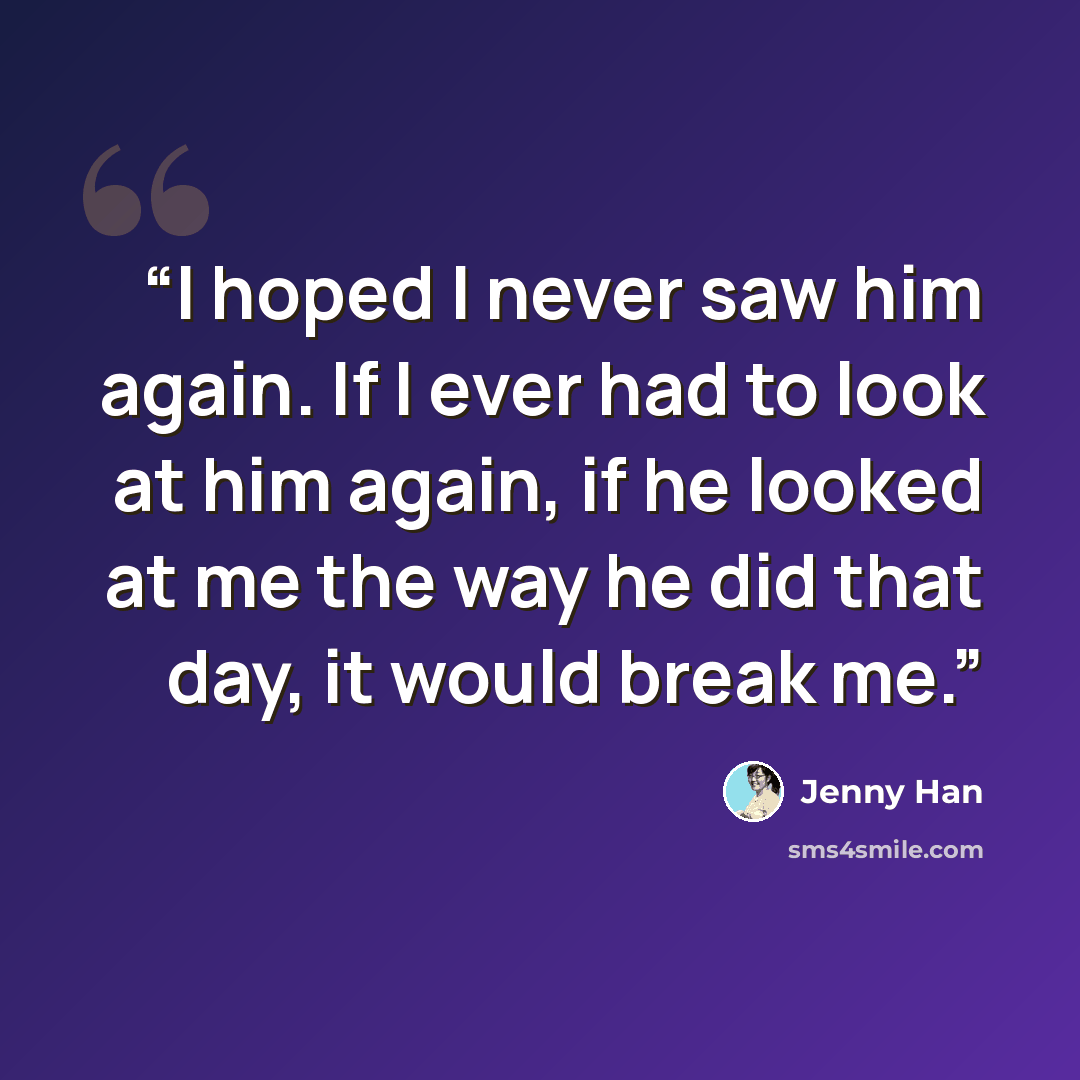 “I hoped I never saw him again. If I ever had to look at him again, if he looked at me the way he did that day, it would break me.” quote by Jenny Han