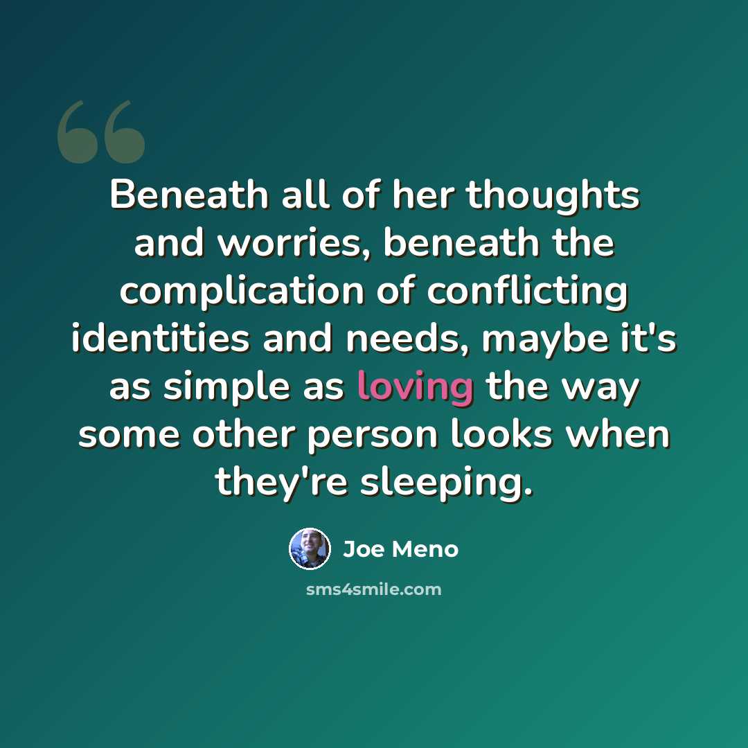 “Beneath all of her thoughts and worries, beneath the complication of conflicting identities and needs, maybe it's as simple as loving the way some other person looks when they're sleeping.” quote by Joe Meno
