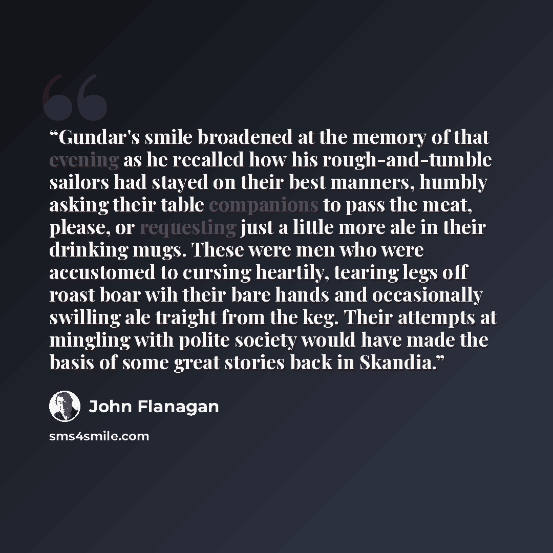 “Gundar's smile broadened at the memory of that evening as he recalled how his rough-and-tumble sailors had stayed on their best manners, humbly asking their table companions to pass the meat, please, or requesting just a little more ale in their drinking mugs. These were men who were accustomed to…” quote by John Flanagan