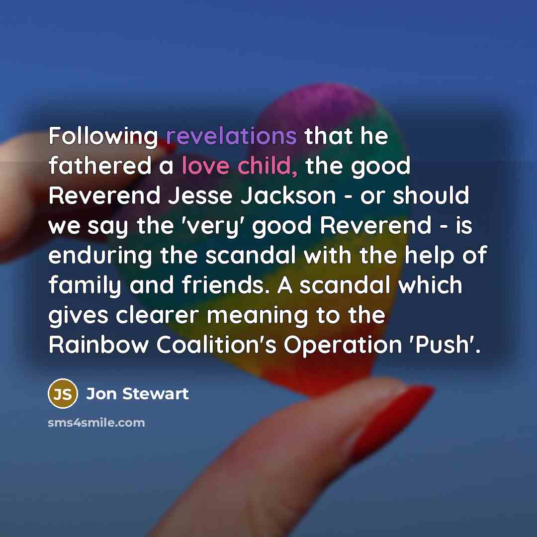 “Following revelations that he fathered a love child, the good Reverend Jesse Jackson - or should we say the 'very' good Reverend - is enduring the scandal with the help of family and friends. A scandal which gives clearer meaning to the Rainbow Coalition's Operation 'Push'.” quote by Jon Stewart