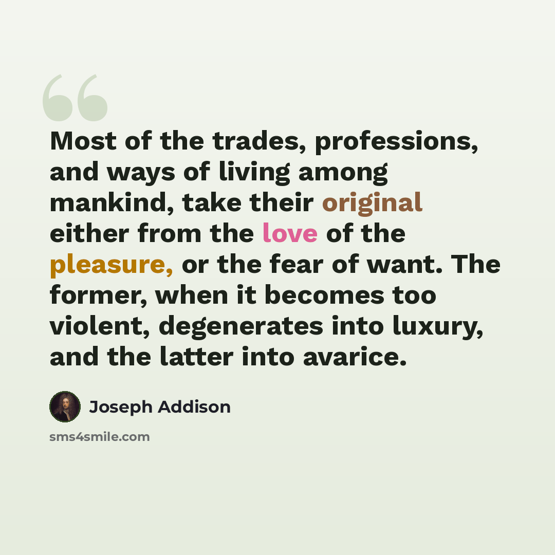 “Most of the trades, professions, and ways of living among mankind, take their original either from the love of the pleasure, or the fear of want. The former, when it becomes too violent, degenerates into luxury, and the latter into avarice.” quote by Joseph Addison