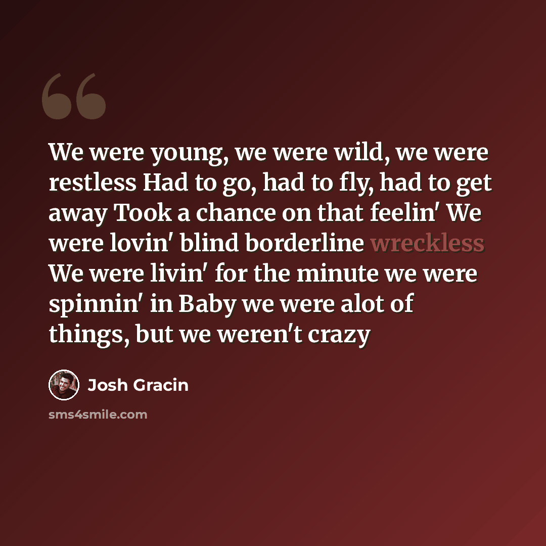 “We were young, we were wild, we were restless Had to go, had to fly, had to get away Took a chance on that feelin' We were lovin' blind borderline wreckless We were livin' for the minute we were spinnin' in Baby we were alot of things, but we weren't crazy” quote by Josh Gracin