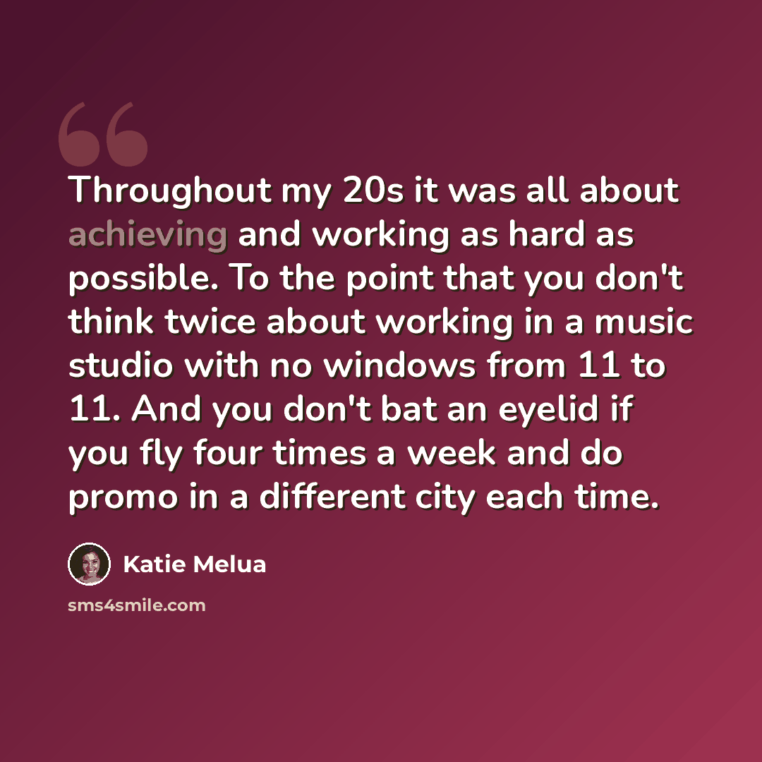 “Throughout my 20s it was all about achieving and working as hard as possible. To the point that you don't think twice about working in a music studio with no windows from 11 to 11. And you don't bat an eyelid if you fly four times a week and do promo in a different city each time.” quote by Katie Melua
