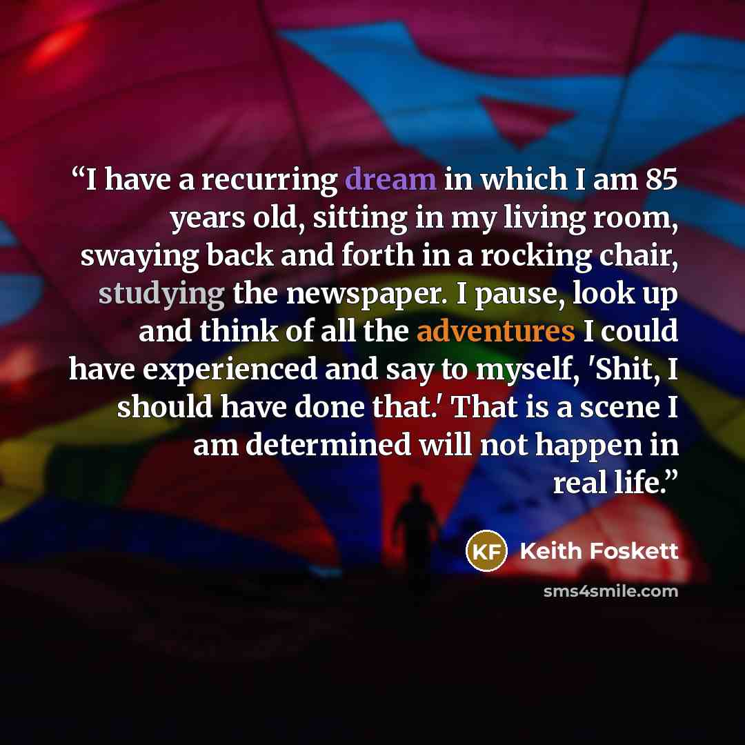 “I have a recurring dream in which I am 85 years old, sitting in my living room, swaying back and forth in a rocking chair, studying the newspaper. I pause, look up and think of all the adventures I could have experienced and say to myself, 'Shit, I should have done that.' That is a scene I am…” quote by Keith Foskett