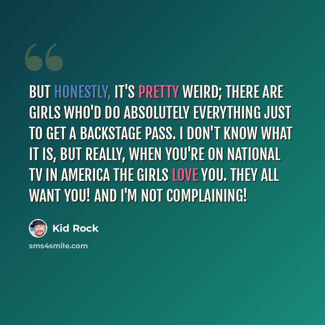 “But honestly, it's pretty weird; there are girls who'd do absolutely everything just to get a backstage pass. I don't know what it is, but really, when you're on national TV in America the girls love you. They all want you! And I'm not complaining!” quote by Kid Rock