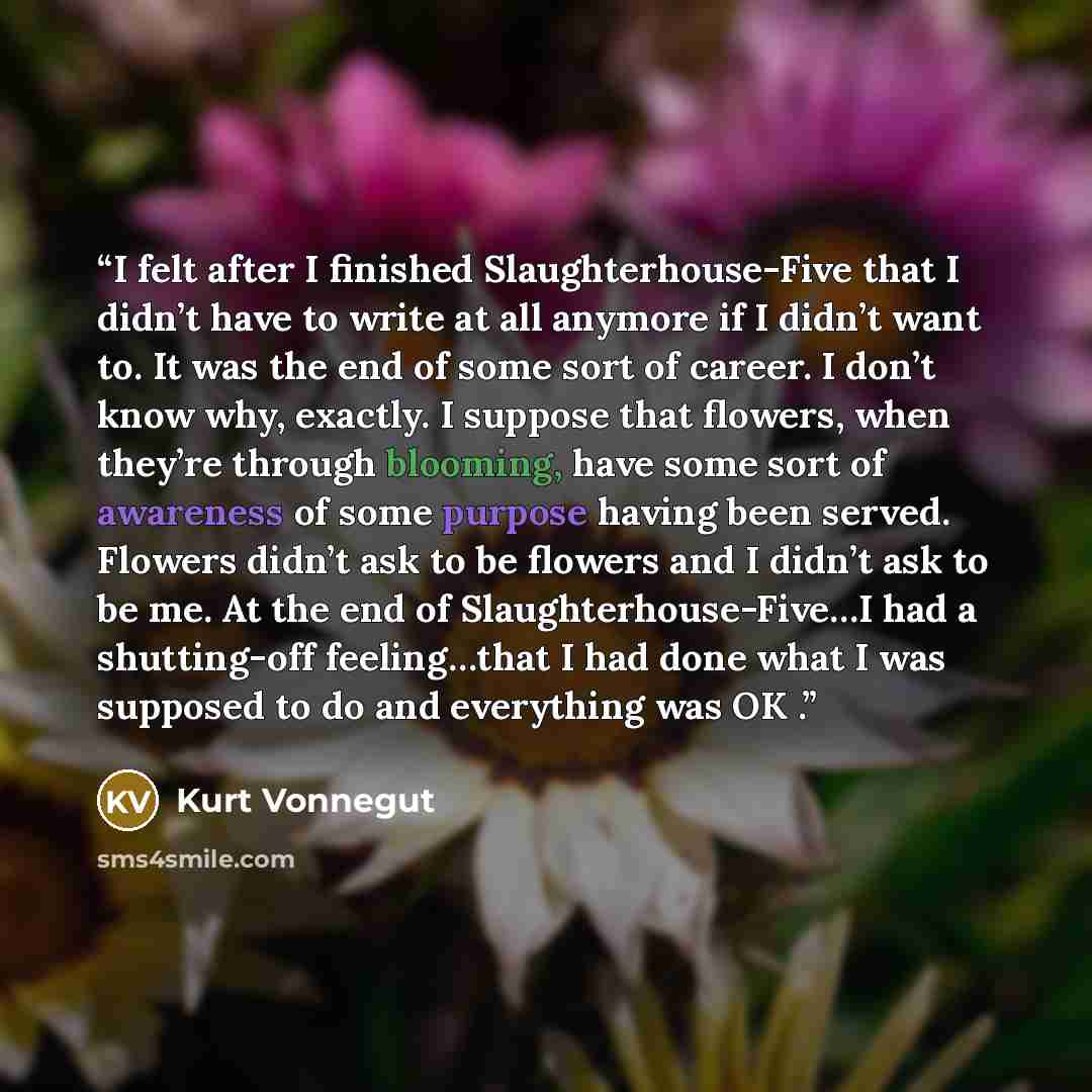 “I felt after I finished Slaughterhouse-Five that I didn’t have to write at all anymore if I didn’t want to. It was the end of some sort of career. I don’t know why, exactly. I suppose that flowers, when they’re through blooming, have some sort of awareness of some purpose having been served…” quote by Kurt Vonnegut