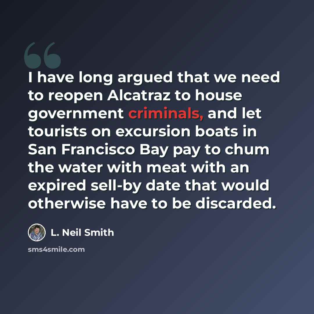 “I have long argued that we need to reopen Alcatraz to house government criminals, and let tourists on excursion boats in San Francisco Bay pay to chum the water with meat with an expired sell-by date that would otherwise have to be discarded.” quote by L. Neil Smith