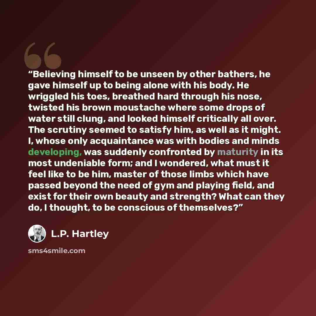 “Believing himself to be unseen by other bathers, he gave himself up to being alone with his body. He wriggled his toes, breathed hard through his nose, twisted his brown moustache where some drops of water still clung, and looked himself critically all over. The scrutiny seemed to satisfy him, as…” quote by L.P. Hartley