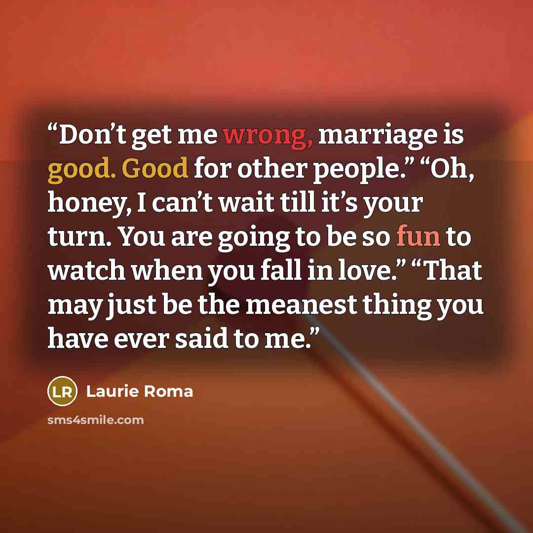 “Don’t get me wrong, marriage is good. Good for other people.” “Oh, honey, I can’t wait till it’s your turn. You are going to be so fun to watch when you fall in love.” “That may just be the meanest thing you have ever said to me.” quote by Laurie Roma