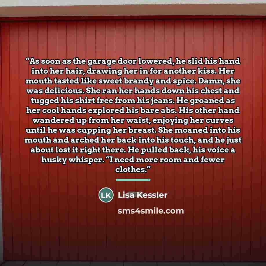 “As soon as the garage door lowered, he slid his hand into her hair, drawing her in for another kiss. Her mouth tasted like sweet brandy and spice. Damn, she was delicious. She ran her hands down his chest and tugged his shirt free from his jeans. He groaned as her cool hands explored his bare abs…” quote by Lisa Kessler