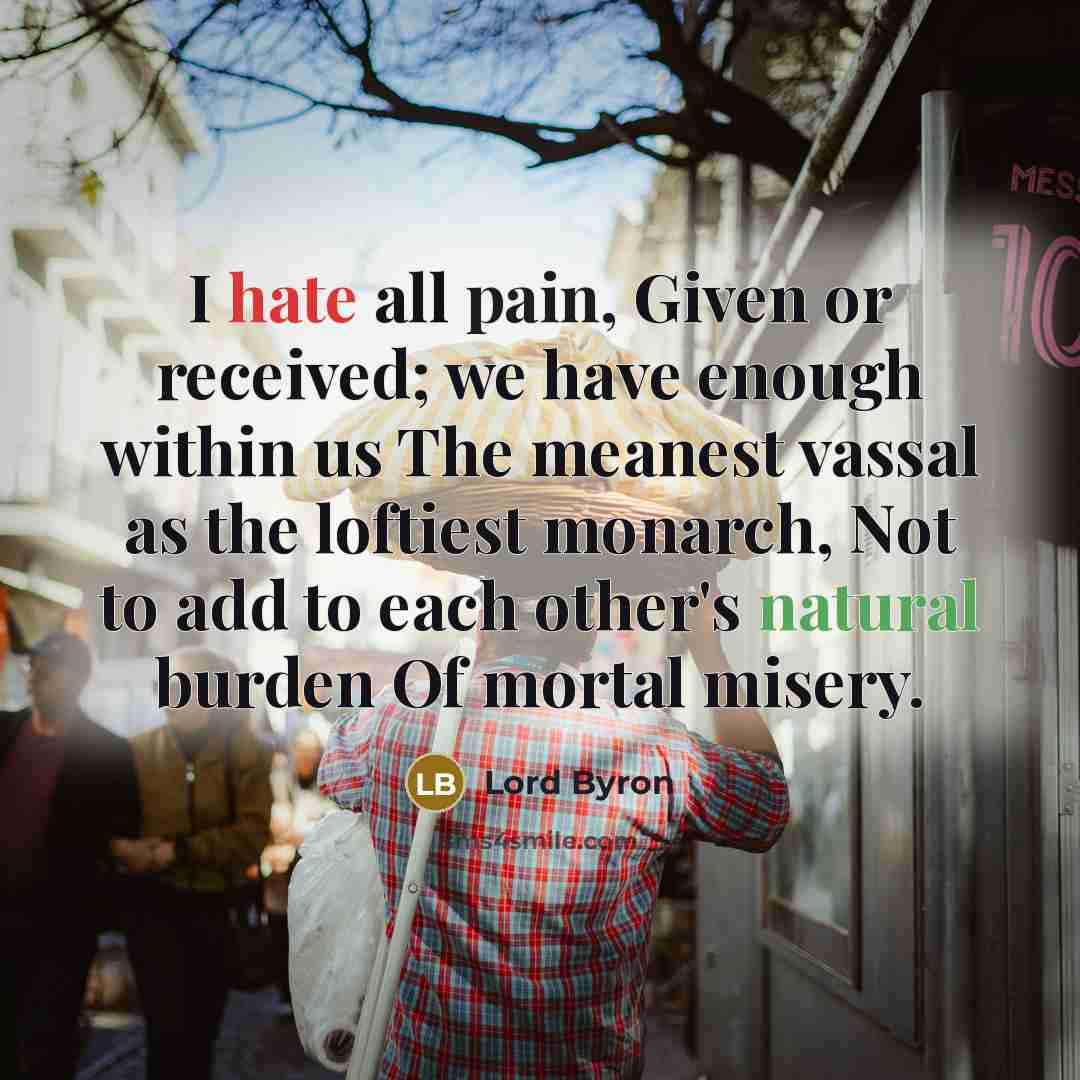 “I hate all pain, Given or received; we have enough within us The meanest vassal as the loftiest monarch, Not to add to each other's natural burden Of mortal misery.” quote by Lord Byron