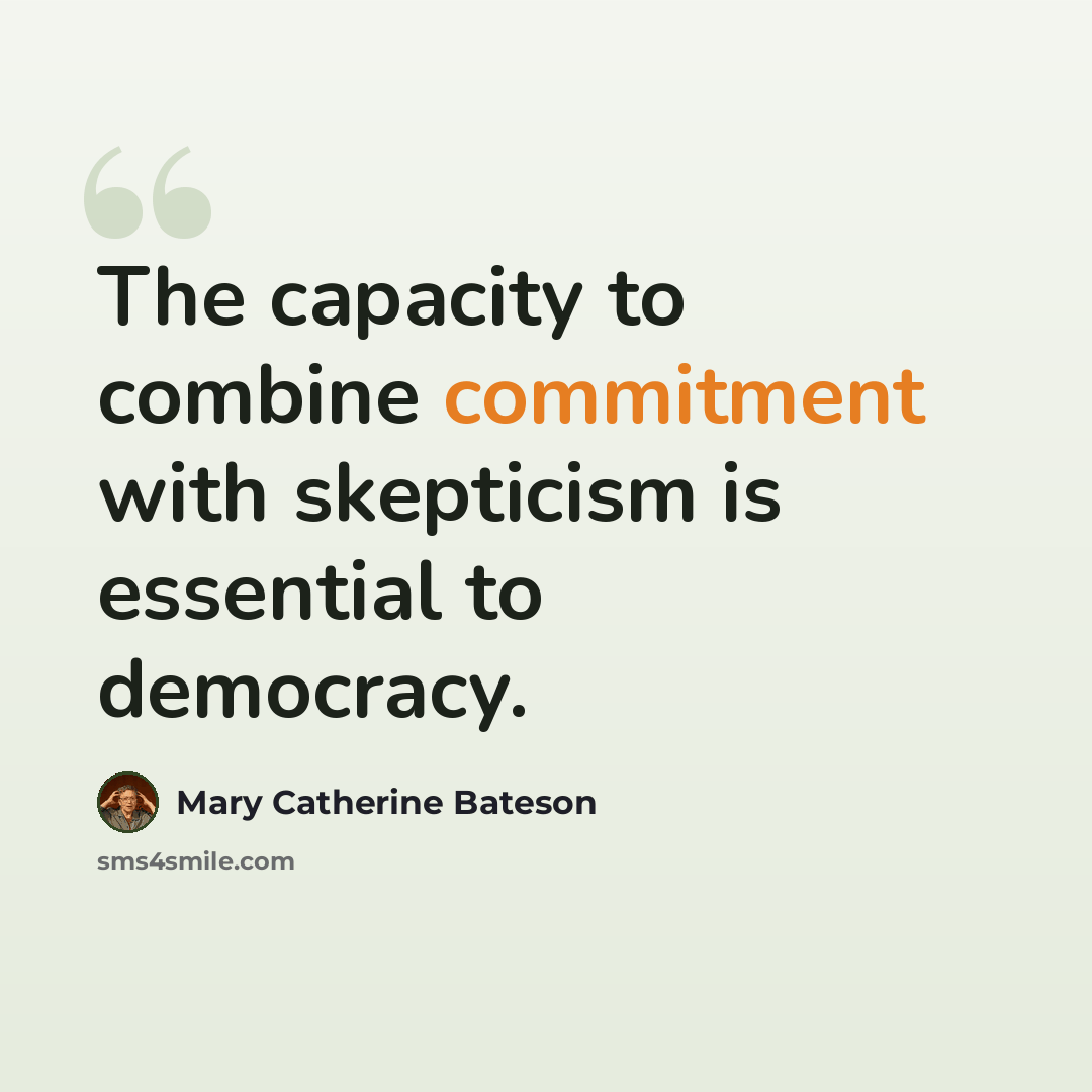 “The capacity to combine commitment with skepticism is essential to democracy.” quote by Mary Catherine Bateson