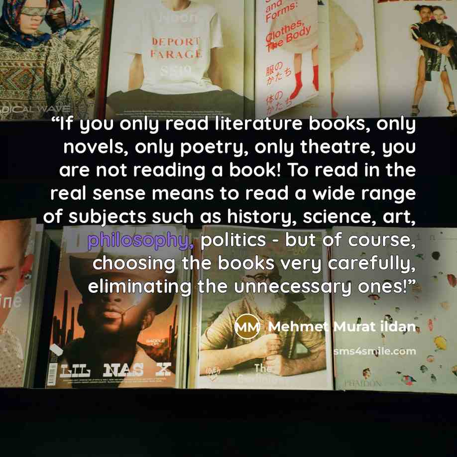 “If you only read literature books, only novels, only poetry, only theatre, you are not reading a book! To read in the real sense means to read a wide range of subjects such as history, science, art, philosophy, politics - but of course, choosing the books very carefully, eliminating the…” quote by Mehmet Murat ildan