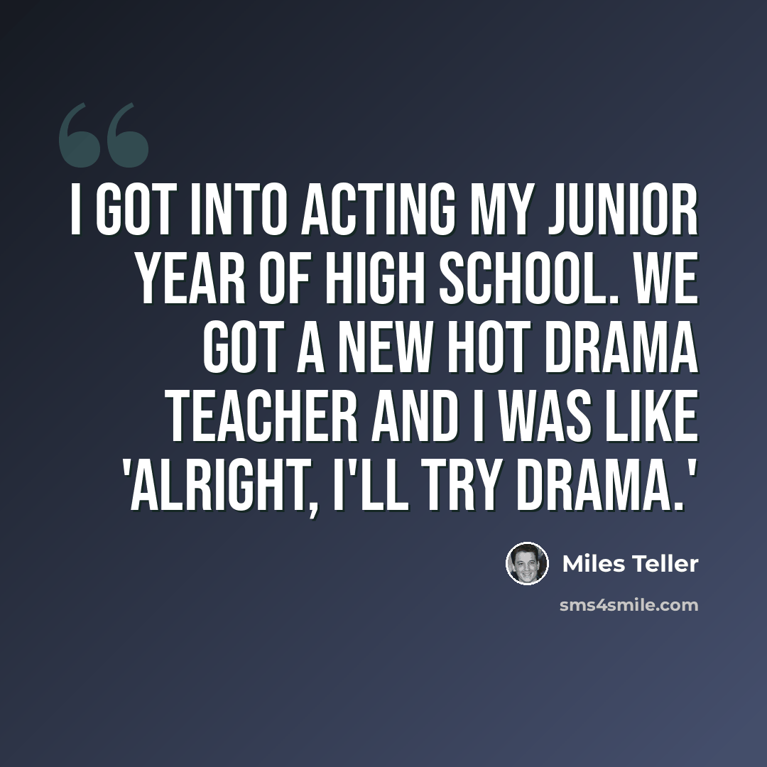 “I got into acting my junior year of high school. We got a new hot drama teacher and I was like 'Alright, I'll try drama.'” quote by Miles Teller
