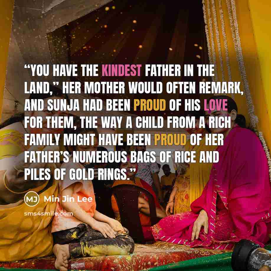 “You have the kindest father in the land,” her mother would often remark, and Sunja had been proud of his love for them, the way a child from a rich family might have been proud of her father’s numerous bags of rice and piles of gold rings.” quote by Min Jin Lee