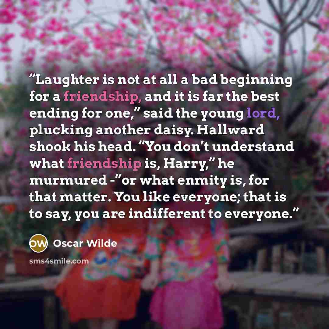 “Laughter is not at all a bad beginning for a friendship, and it is far the best ending for one,” said the young lord, plucking another daisy. Hallward shook his head. “You don’t understand what friendship is, Harry,” he murmured -”or what enmity is, for that matter. You like everyone; that is to…” quote by Oscar Wilde