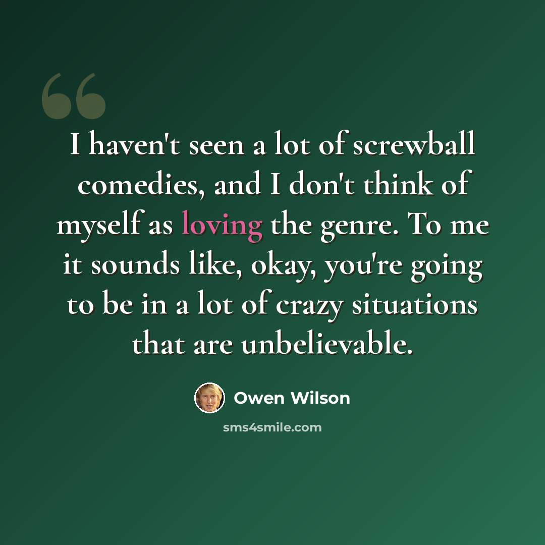 “I haven't seen a lot of screwball comedies, and I don't think of myself as loving the genre. To me it sounds like, okay, you're going to be in a lot of crazy situations that are unbelievable.” quote by Owen Wilson