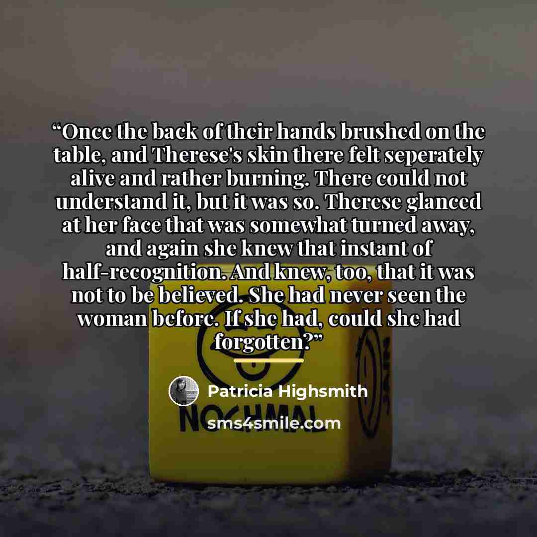 “Once the back of their hands brushed on the table, and Therese's skin there felt seperately alive and rather burning. There could not understand it, but it was so. Therese glanced at her face that was somewhat turned away, and again she knew that instant of half-recognition. And knew, too, that it…” quote by Patricia Highsmith
