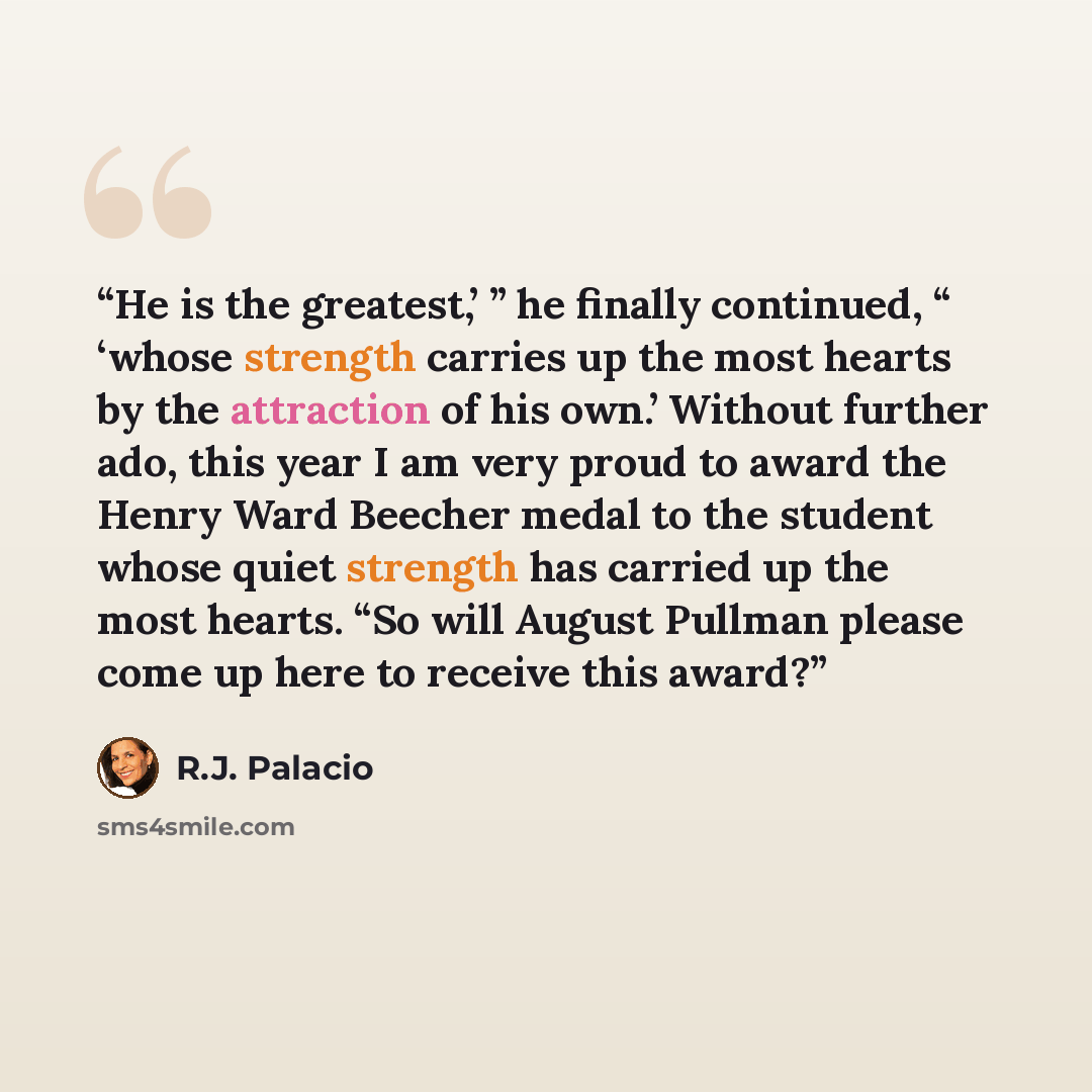 “He is the greatest,’ ” he finally continued, “ ‘whose strength carries up the most hearts by the attraction of his own.’ Without further ado, this year I am very proud to award the Henry Ward Beecher medal to the student whose quiet strength has carried up the most hearts. “So will August Pullman…” quote by R.J. Palacio