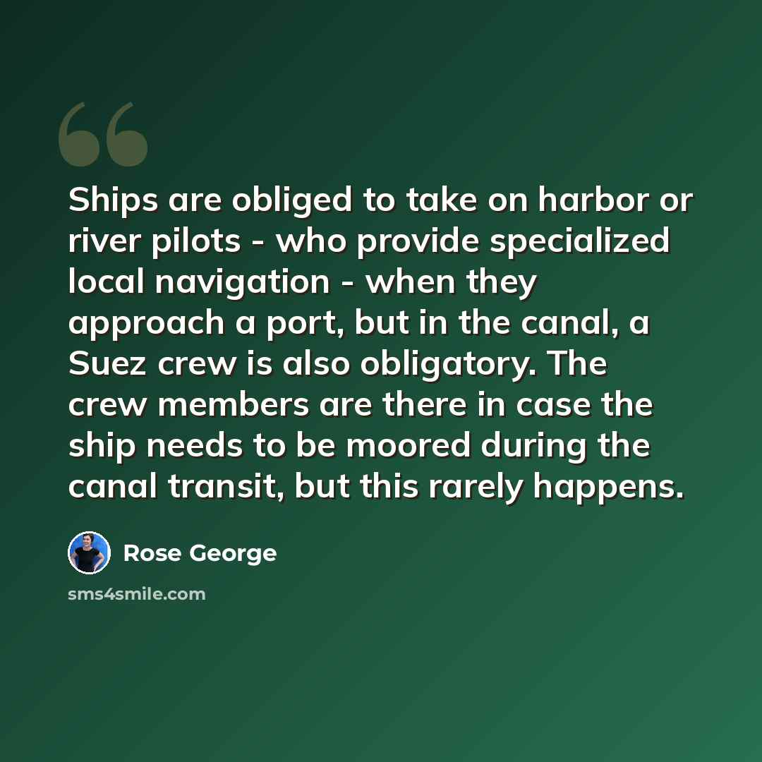 “Ships are obliged to take on harbor or river pilots - who provide specialized local navigation - when they approach a port, but in the canal, a Suez crew is also obligatory. The crew members are there in case the ship needs to be moored during the canal transit, but this rarely happens.” quote by Rose George