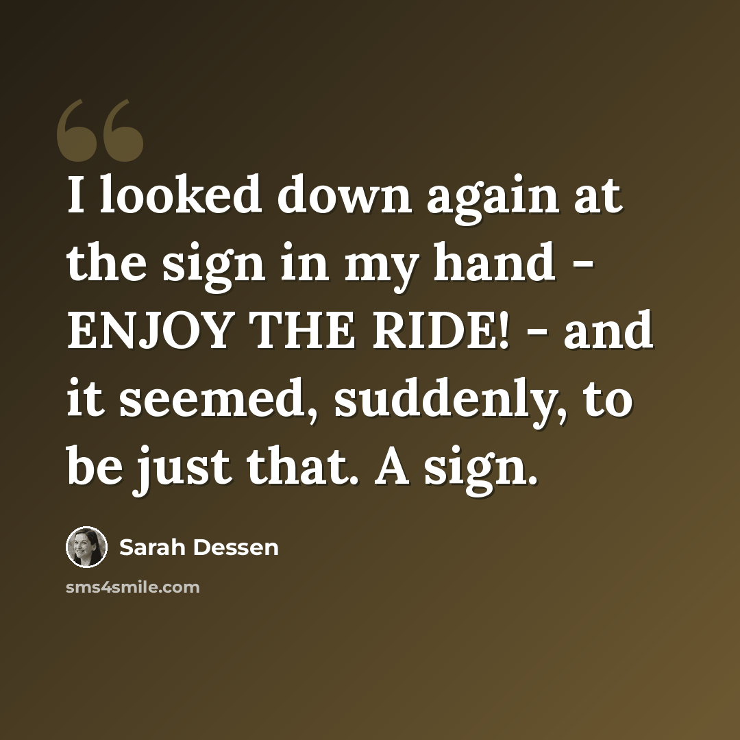 “I looked down again at the sign in my hand - ENJOY THE RIDE! - and it seemed, suddenly, to be just that. A sign.” quote by Sarah Dessen