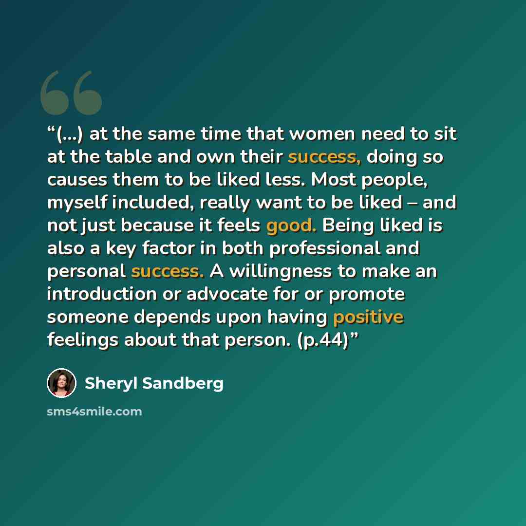 “(...) at the same time that women need to sit at the table and own their success, doing so causes them to be liked less. Most people, myself included, really want to be liked – and not just because it feels good. Being liked is also a key factor in both professional and personal success. A…” quote by Sheryl Sandberg