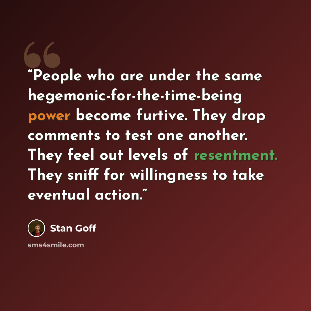 “People who are under the same hegemonic-for-the-time-being power become furtive. They drop comments to test one another. They feel out levels of resentment. They sniff for willingness to take eventual action.” quote by Stan Goff
