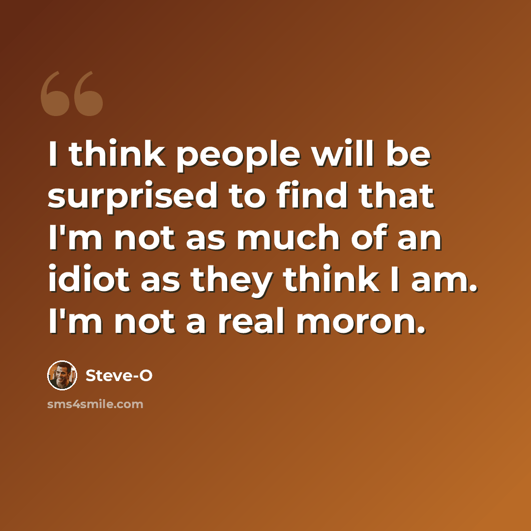 “I think people will be surprised to find that I'm not as much of an idiot as they think I am. I'm not a real moron.” quote by Steve-O