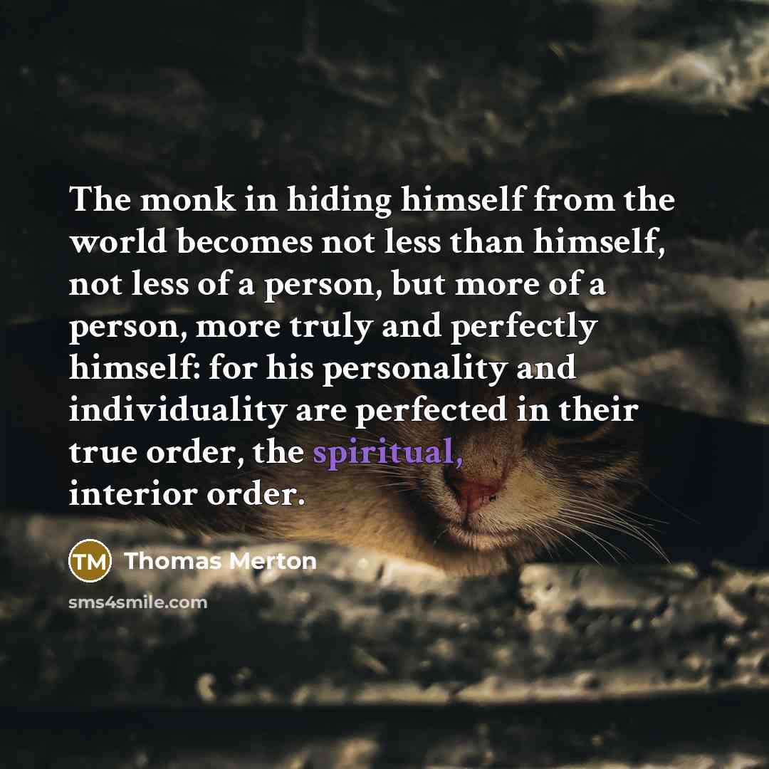 “The monk in hiding himself from the world becomes not less than himself, not less of a person, but more of a person, more truly and perfectly himself: for his personality and individuality are perfected in their true order, the spiritual, interior order.” quote by Thomas Merton