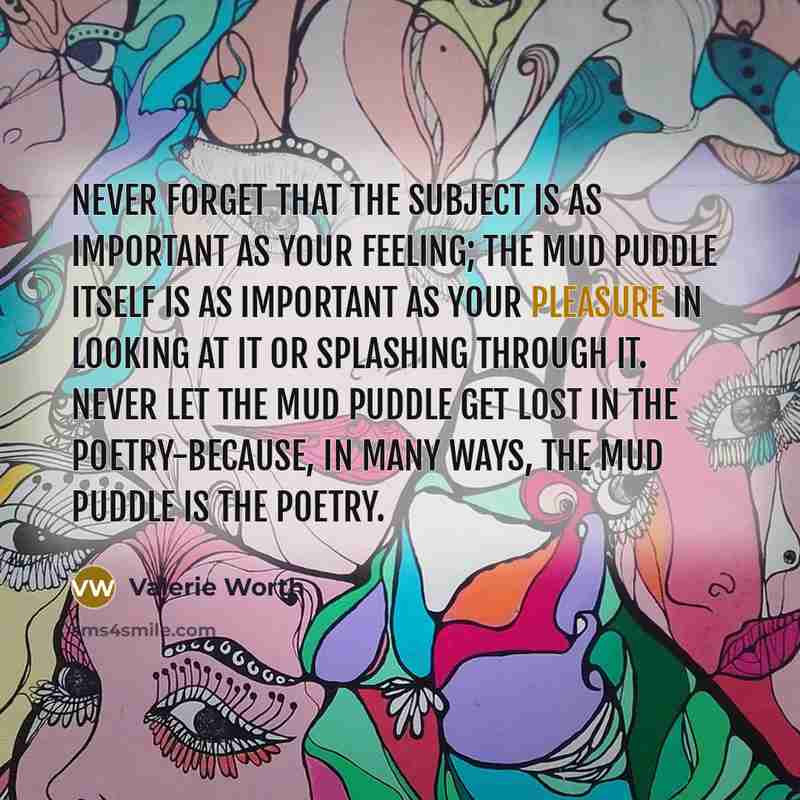 “Never forget that the subject is as important as your feeling; the mud puddle itself is as important as your pleasure in looking at it or splashing through it. Never let the mud puddle get lost in the poetry-because, in many ways, the mud puddle is the poetry.” quote by Valerie Worth