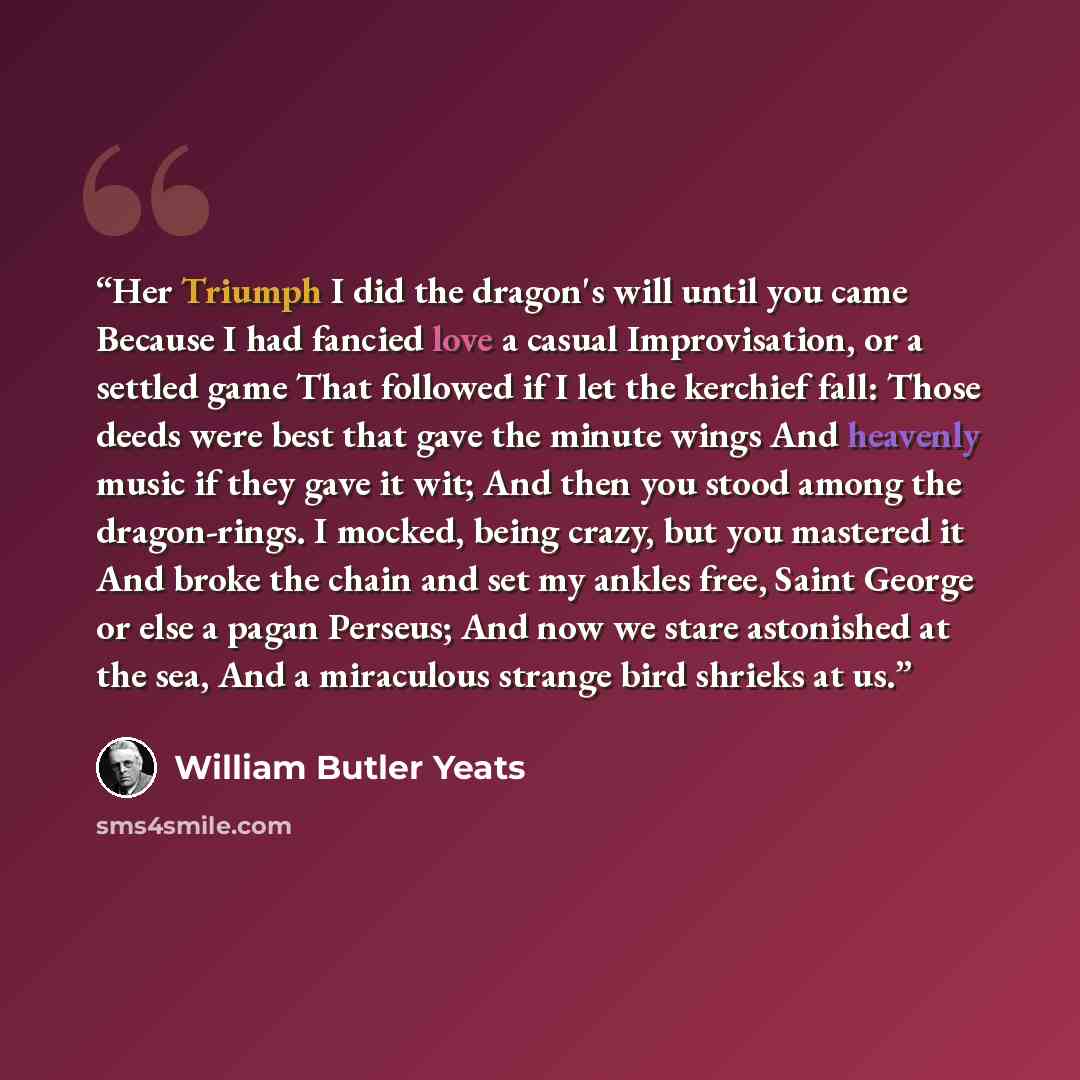 “Her Triumph I did the dragon's will until you came Because I had fancied love a casual Improvisation, or a settled game That followed if I let the kerchief fall: Those deeds were best that gave the minute wings And heavenly music if they gave it wit; And then you stood among the dragon-rings. I…” quote by William Butler Yeats