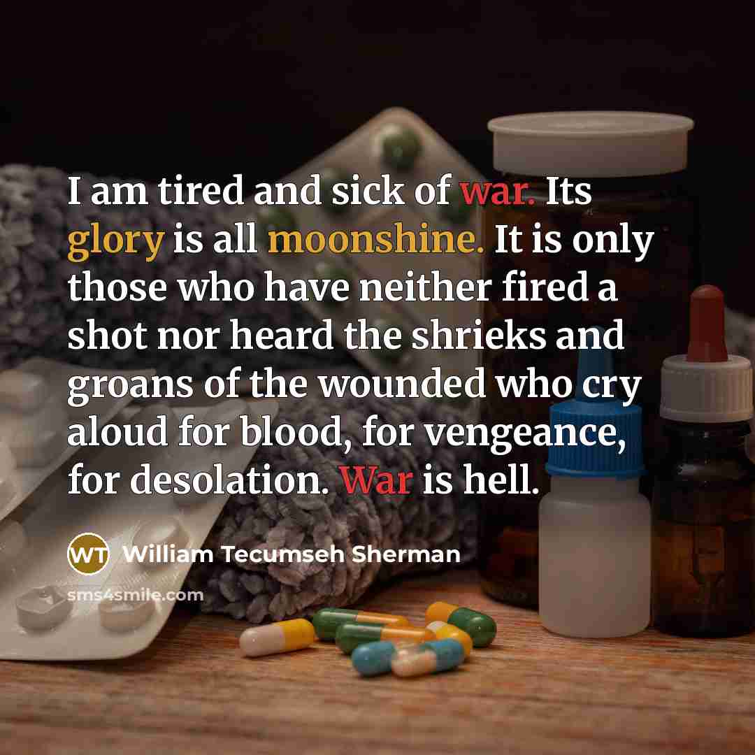 “I am tired and sick of war. Its glory is all moonshine. It is only those who have neither fired a shot nor heard the shrieks and groans of the wounded who cry aloud for blood, for vengeance, for desolation. War is hell.” quote by William Tecumseh Sherman