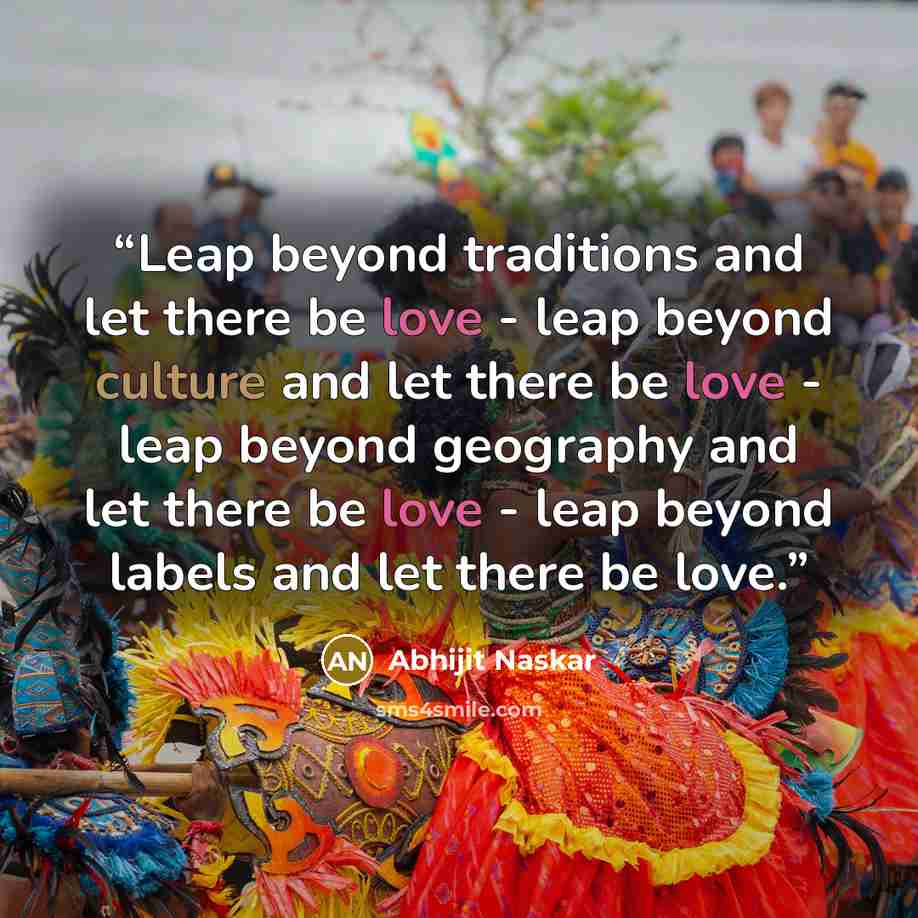 “Leap beyond traditions and let there be love - leap beyond culture and let there be love - leap beyond geography and let there be love - leap beyond labels and let there be love.” quote by Abhijit Naskar