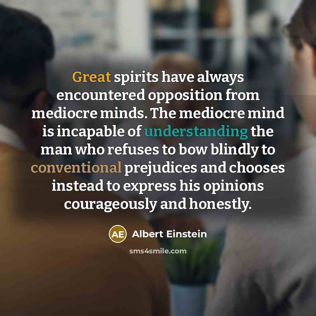 “Great spirits have always encountered opposition from mediocre minds. The mediocre mind is incapable of understanding the man who refuses to bow blindly to conventional prejudices and chooses instead to express his opinions courageously and honestly.” quote by Albert Einstein