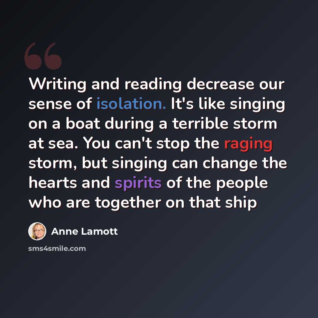 “Writing and reading decrease our sense of isolation. It's like singing on a boat during a terrible storm at sea. You can't stop the raging storm, but singing can change the hearts and spirits of the people who are together on that ship” quote by Anne Lamott