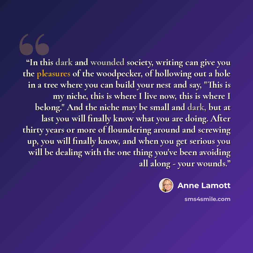 “In this dark and wounded society, writing can give you the pleasures of the woodpecker, of hollowing out a hole in a tree where you can build your nest and say, "This is my niche, this is where I live now, this is where I belong." And the niche may be small and dark, but at last you will finally…” quote by Anne Lamott