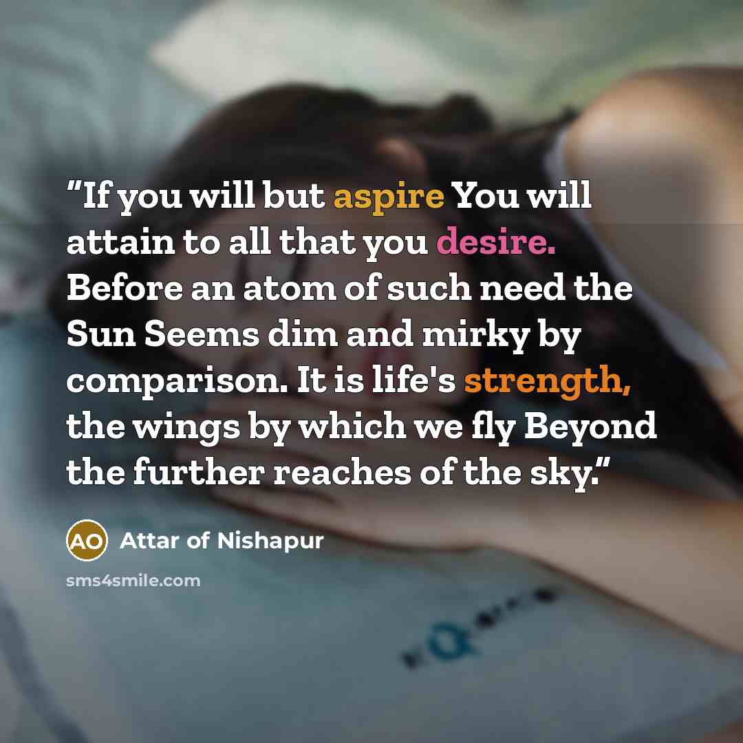 “If you will but aspire You will attain to all that you desire. Before an atom of such need the Sun Seems dim and mirky by comparison. It is life's strength, the wings by which we fly Beyond the further reaches of the sky.” quote by Attar of Nishapur
