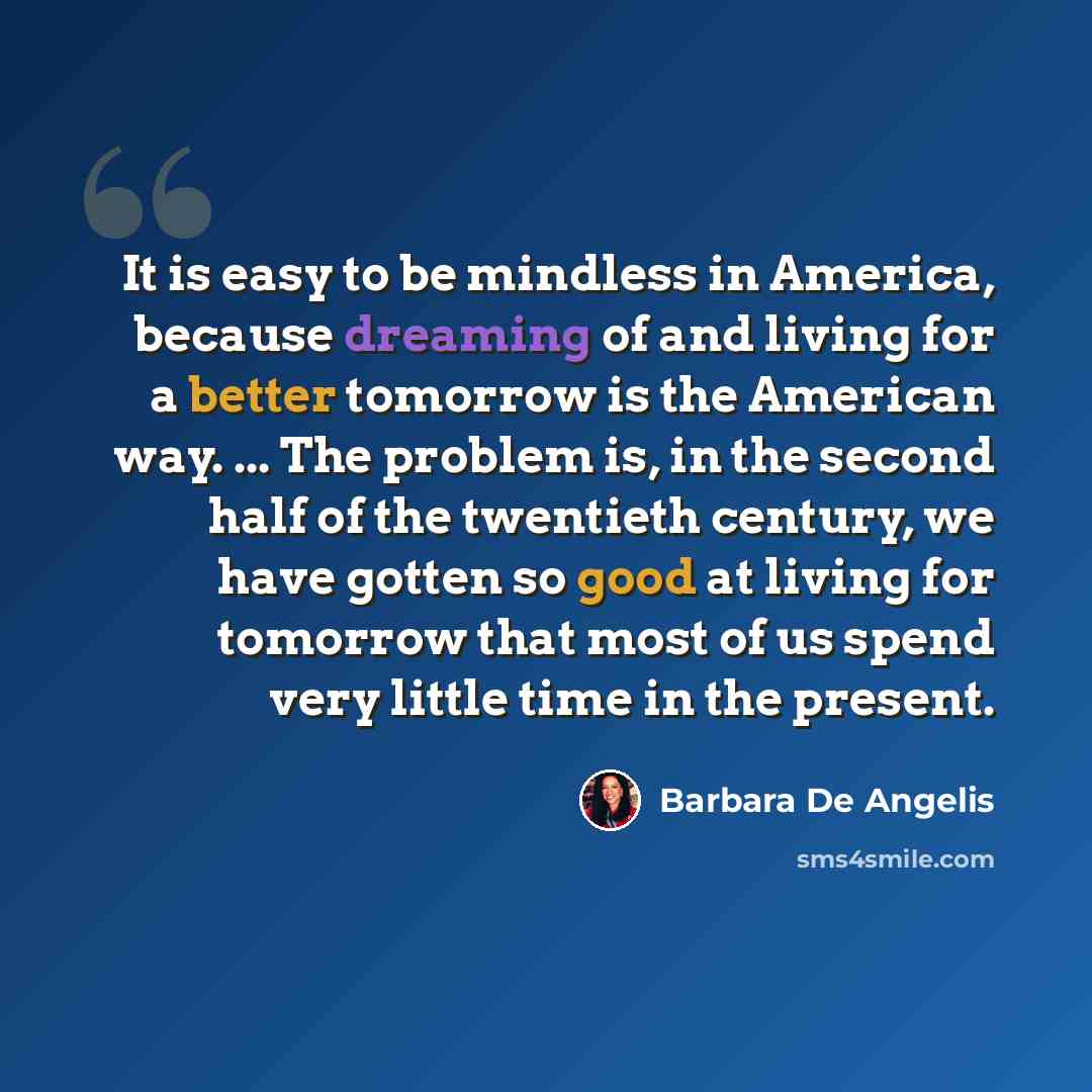 “It is easy to be mindless in America, because dreaming of and living for a better tomorrow is the American way. ... The problem is, in the second half of the twentieth century, we have gotten so good at living for tomorrow that most of us spend very little time in the present.” quote by Barbara De Angelis