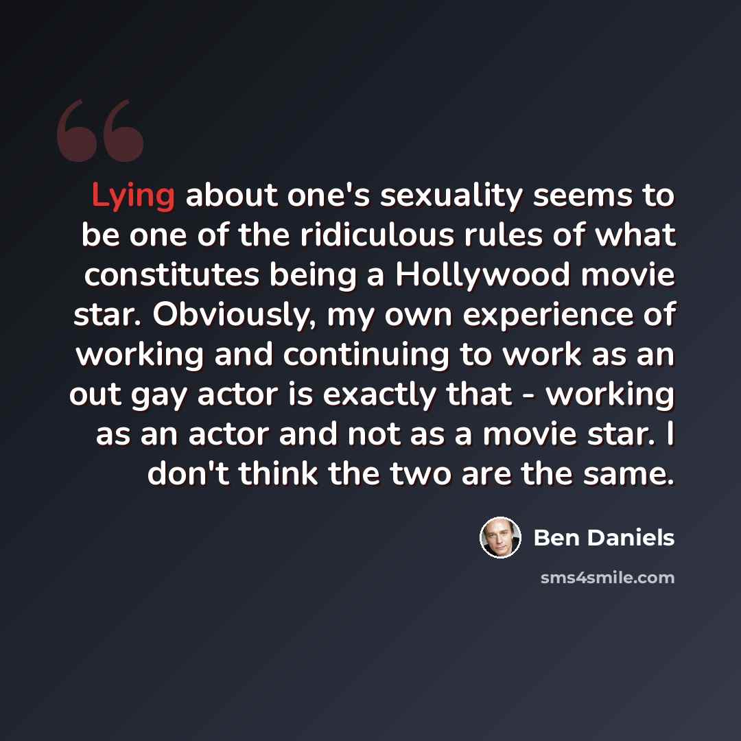 “Lying about one's sexuality seems to be one of the ridiculous rules of what constitutes being a Hollywood movie star. Obviously, my own experience of working and continuing to work as an out gay actor is exactly that - working as an actor and not as a movie star. I don't think the two are the same.” quote by Ben Daniels