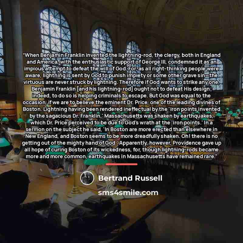 “When Benjamin Franklin invented the lightning-rod, the clergy, both in England and America, with the enthusiastic support of George III, condemned it as an impious attempt to defeat the will of God. For, as all right-thinking people were aware, lightning is sent by God to punish impiety or some…” quote by Bertrand Russell