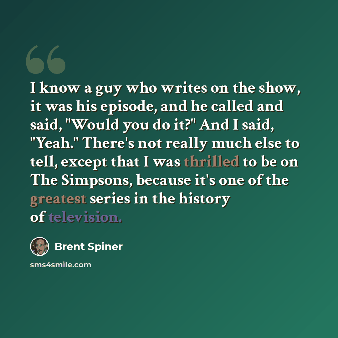 “I know a guy who writes on the show, it was his episode, and he called and said, "Would you do it?" And I said, "Yeah." There's not really much else to tell, except that I was thrilled to be on The Simpsons, because it's one of the greatest series in the history of television.” quote by Brent Spiner