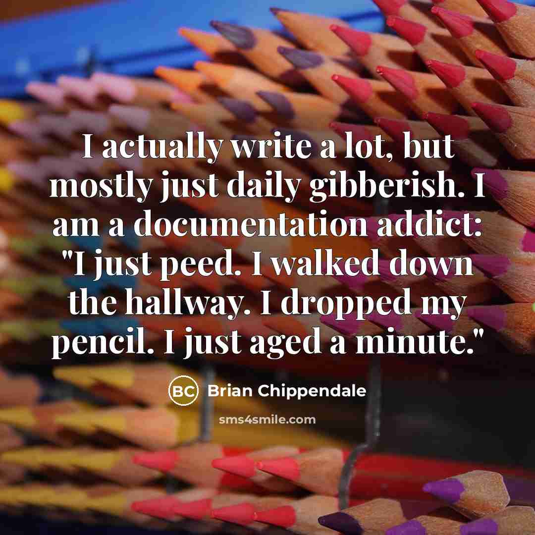 “I actually write a lot, but mostly just daily gibberish. I am a documentation addict: "I just peed. I walked down the hallway. I dropped my pencil. I just aged a minute."” quote by Brian Chippendale