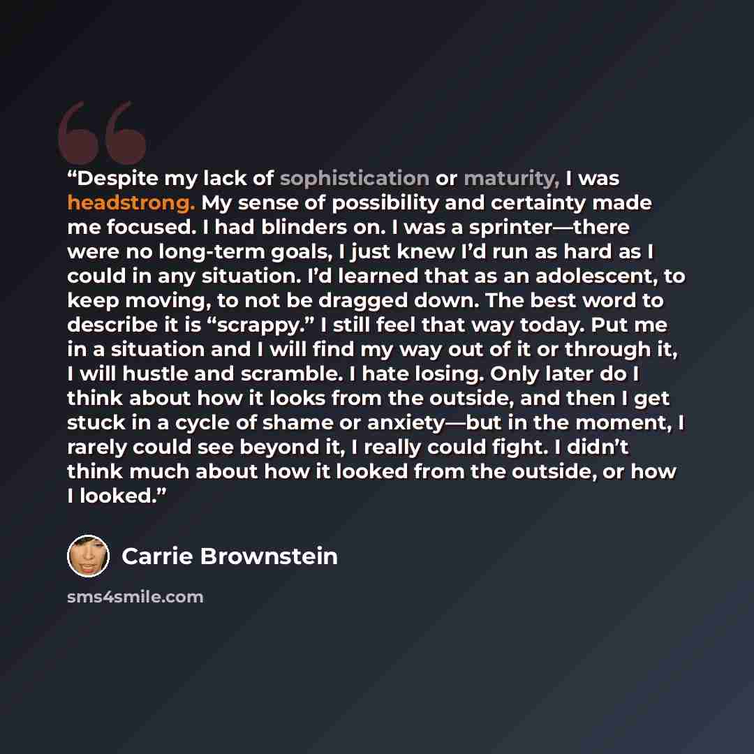 “Despite my lack of sophistication or maturity, I was headstrong. My sense of possibility and certainty made me focused. I had blinders on. I was a sprinter—there were no long-term goals, I just knew I’d run as hard as I could in any situation. I’d learned that as an adolescent, to keep moving, to…” quote by Carrie Brownstein