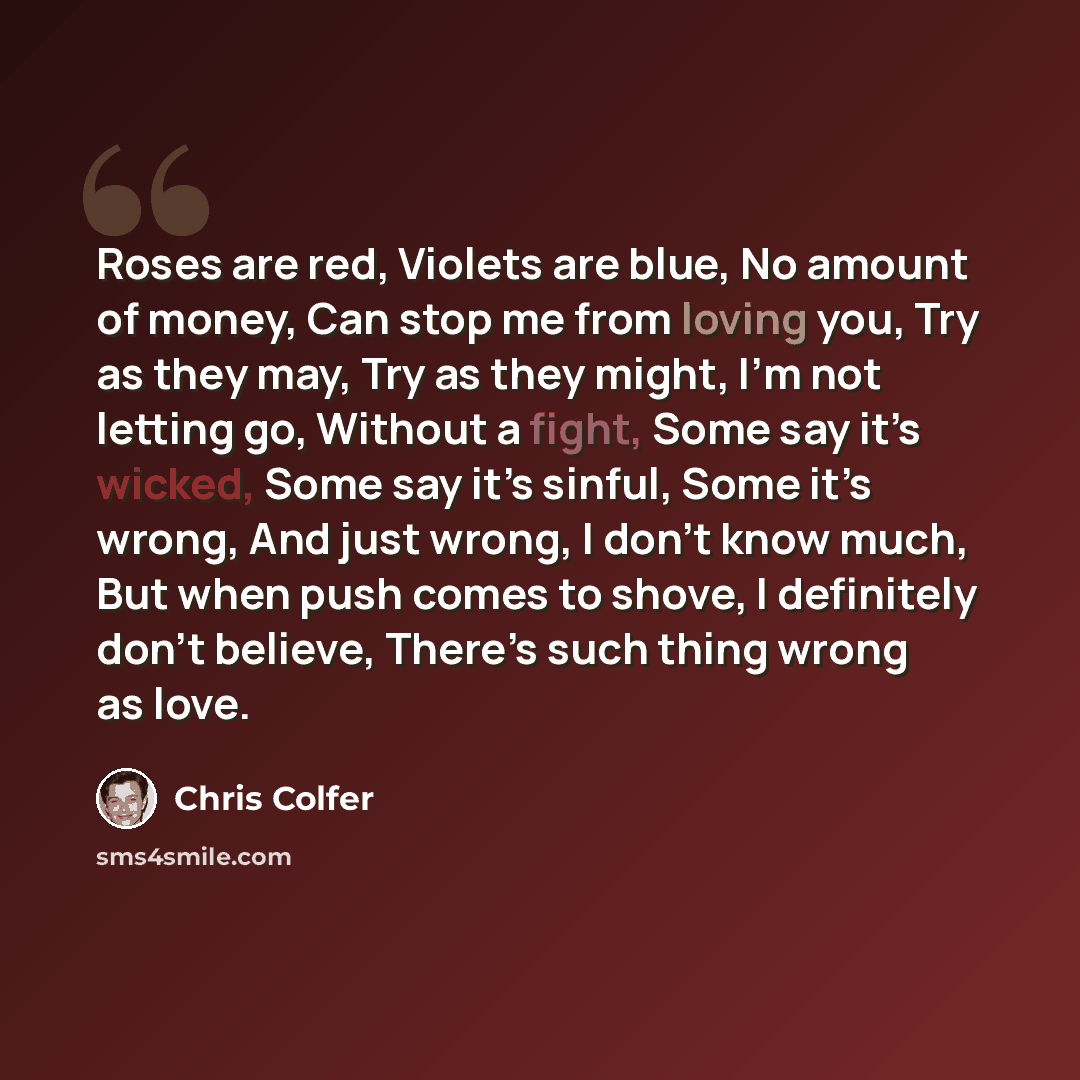 “Roses are red, Violets are blue, No amount of money, Can stop me from loving you, Try as they may, Try as they might, I’m not letting go, Without a fight, Some say it’s wicked, Some say it’s sinful, Some it’s wrong, And just wrong, I don’t know much, But when push comes to shove, I definitely…” quote by Chris Colfer