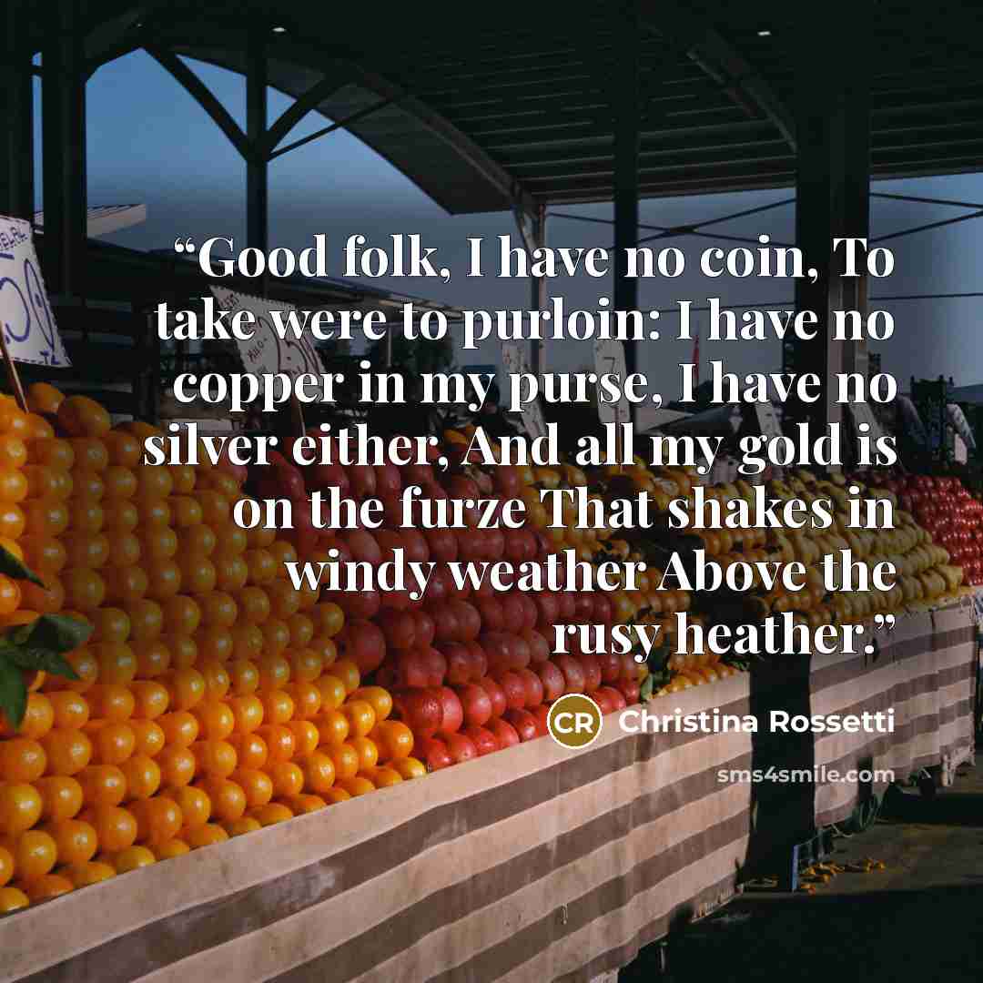 “Good folk, I have no coin, To take were to purloin: I have no copper in my purse, I have no silver either, And all my gold is on the furze That shakes in windy weather Above the rusy heather.” quote by Christina Rossetti