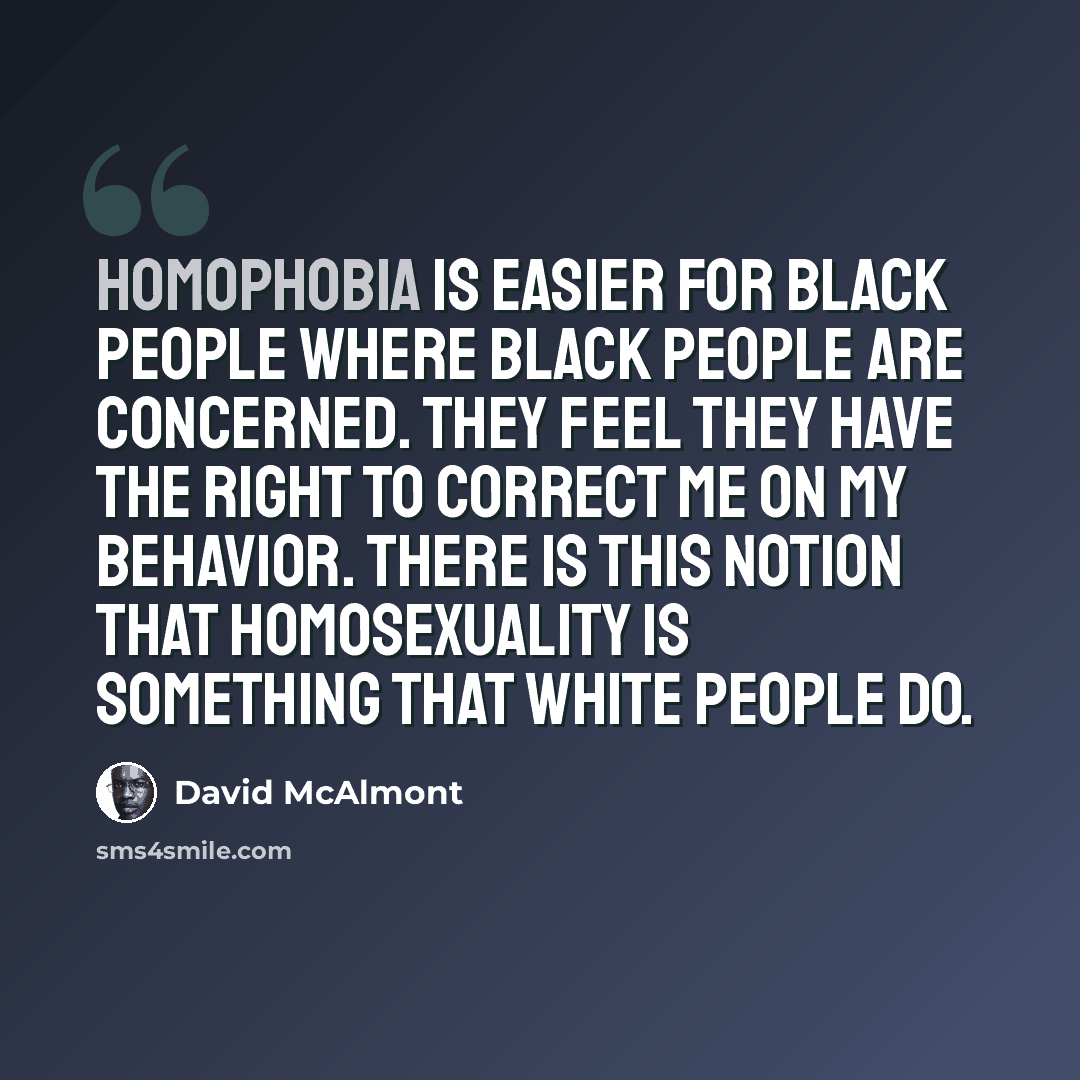 “Homophobia is easier for black people where black people are concerned. They feel they have the right to correct me on my behavior. There is this notion that homosexuality is something that white people do.” quote by David McAlmont