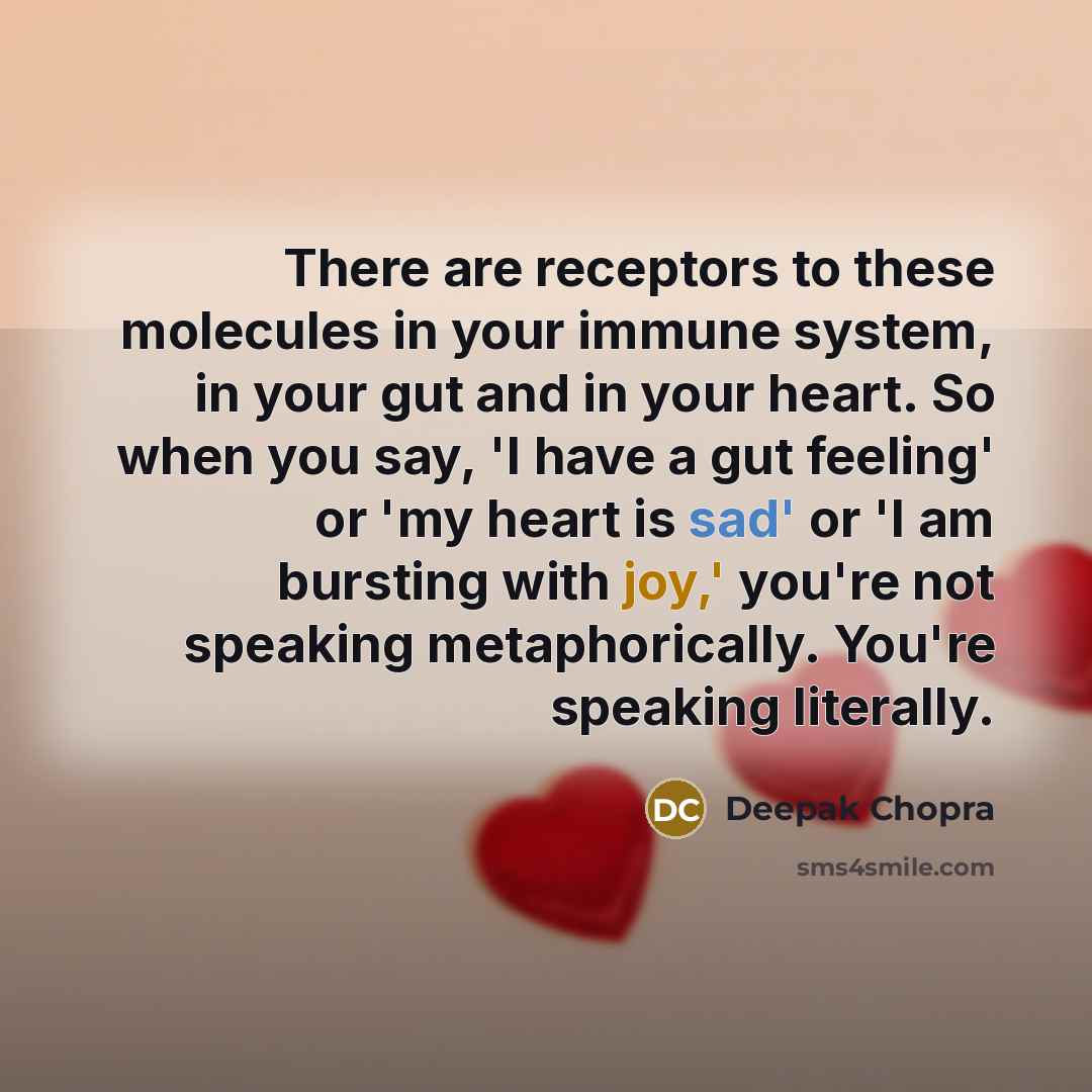 “There are receptors to these molecules in your immune system, in your gut and in your heart. So when you say, 'I have a gut feeling' or 'my heart is sad' or 'I am bursting with joy,' you're not speaking metaphorically. You're speaking literally.” quote by Deepak Chopra