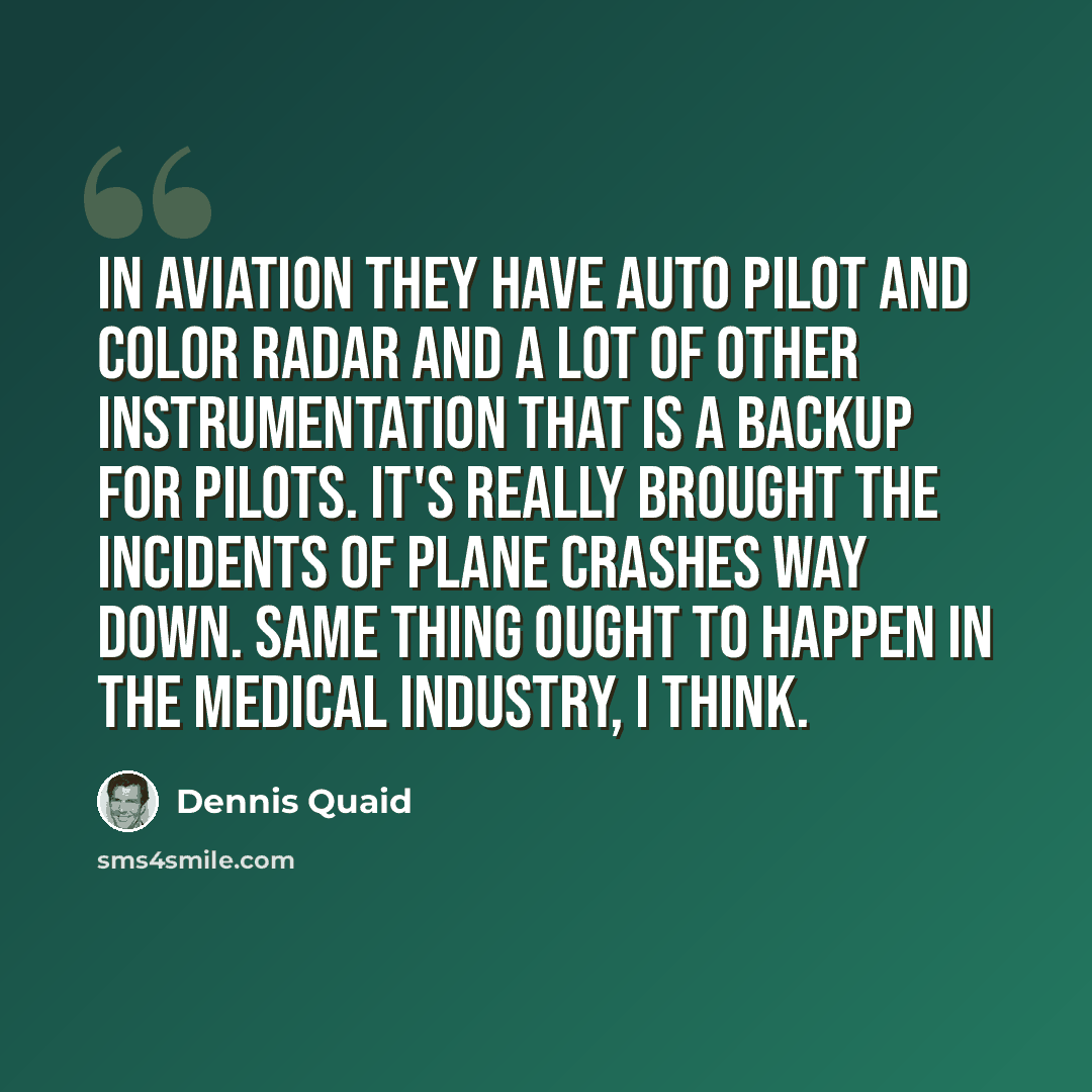 “In aviation they have auto pilot and color radar and a lot of other instrumentation that is a backup for pilots. It's really brought the incidents of plane crashes way down. Same thing ought to happen in the medical industry, I think.” quote by Dennis Quaid